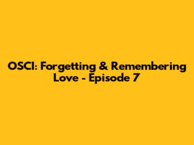 OSCI: Forgetting & Remembering Love - Episode 7