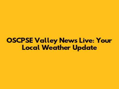 OSCPSE Valley News Live: Your Local Weather Update