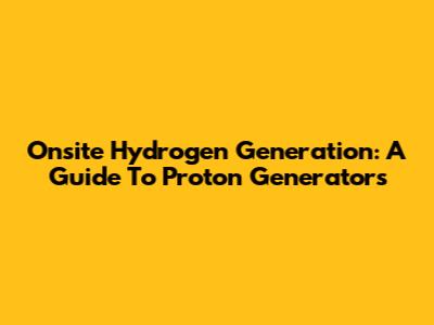 Onsite Hydrogen Generation: A Guide To Proton Generators