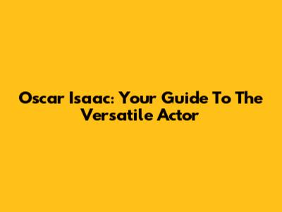 Oscar Isaac: Your Guide To The Versatile Actor