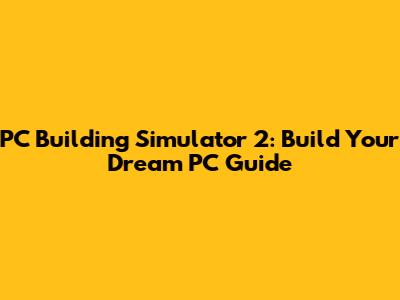 PC Building Simulator 2: Build Your Dream PC Guide