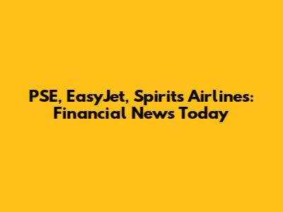 PSE, EasyJet, Spirits Airlines: Financial News Today