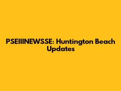PSEIIINEWSSE: Huntington Beach Updates