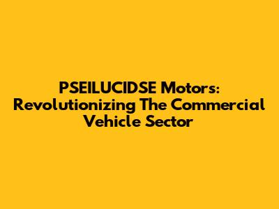 PSEILUCIDSE Motors: Revolutionizing The Commercial Vehicle Sector