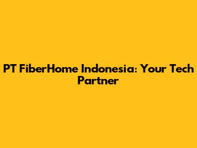 PT FiberHome Indonesia: Your Tech Partner