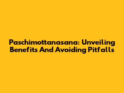 Paschimottanasana: Unveiling Benefits And Avoiding Pitfalls