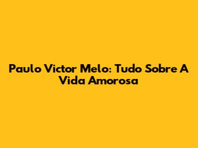 Paulo Victor Melo: Tudo Sobre A Vida Amorosa