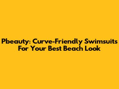 Pbeauty: Curve-Friendly Swimsuits For Your Best Beach Look