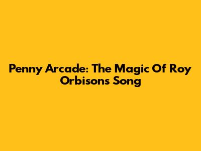 Penny Arcade: The Magic Of Roy Orbison's Song