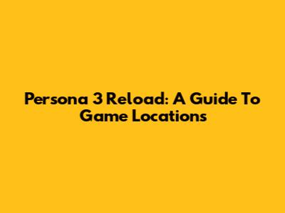 Persona 3 Reload: A Guide To Game Locations