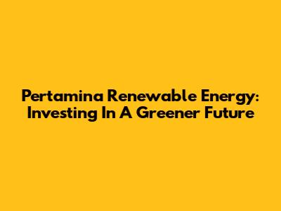 Pertamina Renewable Energy: Investing In A Greener Future