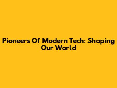 Pioneers Of Modern Tech: Shaping Our World