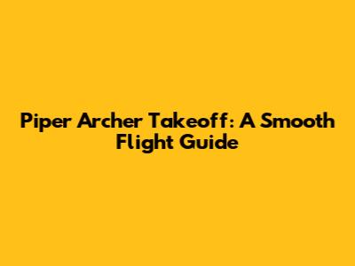 Piper Archer Takeoff: A Smooth Flight Guide