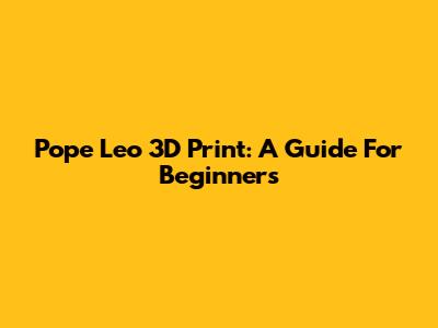 Pope Leo 3D Print: A Guide For Beginners