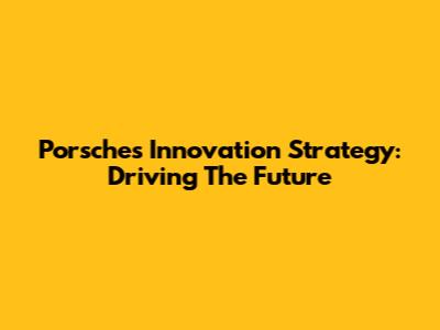 Porsche's Innovation Strategy: Driving The Future