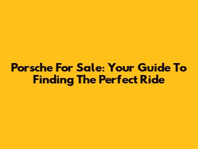Porsche For Sale: Your Guide To Finding The Perfect Ride