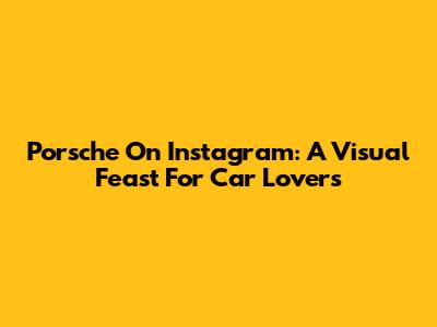 Porsche On Instagram: A Visual Feast For Car Lovers