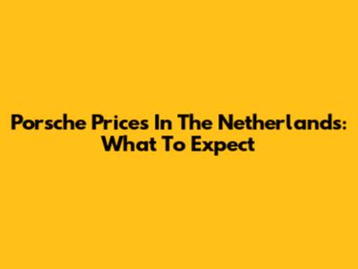 Porsche Prices In The Netherlands: What To Expect