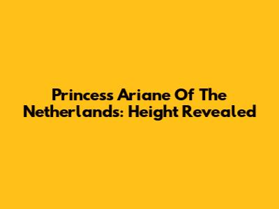 Princess Ariane Of The Netherlands: Height Revealed