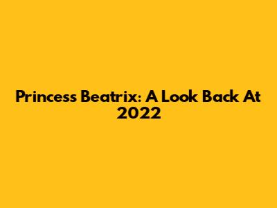 Princess Beatrix: A Look Back At 2022