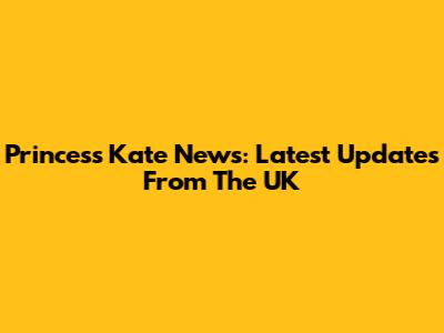 Princess Kate News: Latest Updates From The UK