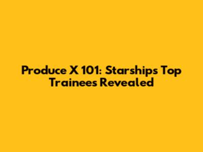 Produce X 101: Starship's Top Trainees Revealed