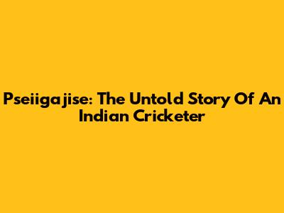Pseiigajise: The Untold Story Of An Indian Cricketer