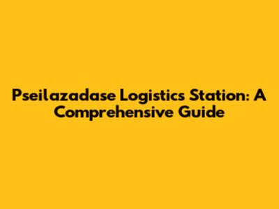 Pseilazadase Logistics Station: A Comprehensive Guide