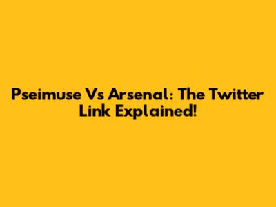 Pseimuse Vs Arsenal: The Twitter Link Explained!