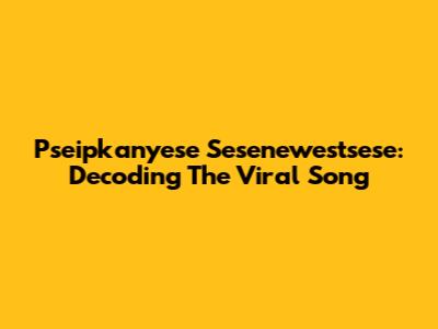 Pseipkanyese Sesenewestsese: Decoding The Viral Song
