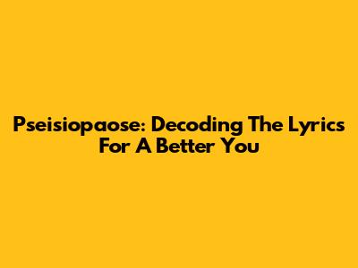 Pseisiopaose: Decoding The Lyrics For A Better You