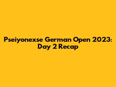 Pseiyonexse German Open 2023: Day 2 Recap
