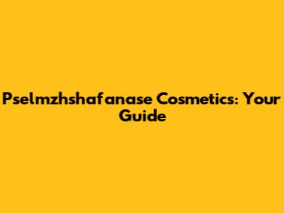 Pselmzhshafanase Cosmetics: Your Guide