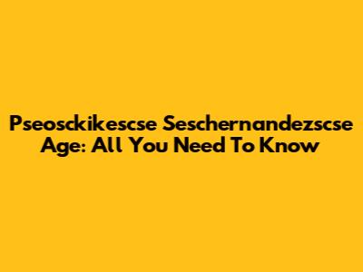 Pseosckikescse Seschernandezscse Age: All You Need To Know
