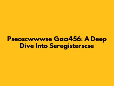 Pseoscwwwse Gaa456: A Deep Dive Into Seregisterscse