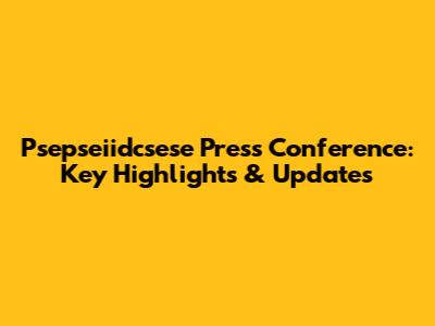 Psepseiidcsese Press Conference: Key Highlights & Updates