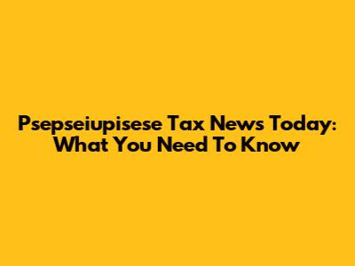 Psepseiupisese Tax News Today: What You Need To Know