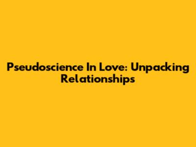 Pseudoscience In Love: Unpacking Relationships