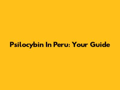 Psilocybin In Peru: Your Guide