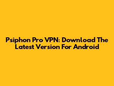 Psiphon Pro VPN: Download The Latest Version For Android