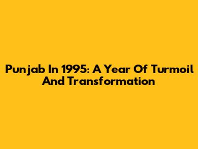 Punjab In 1995: A Year Of Turmoil And Transformation