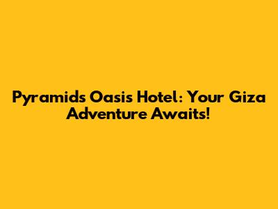 Pyramids Oasis Hotel: Your Giza Adventure Awaits!