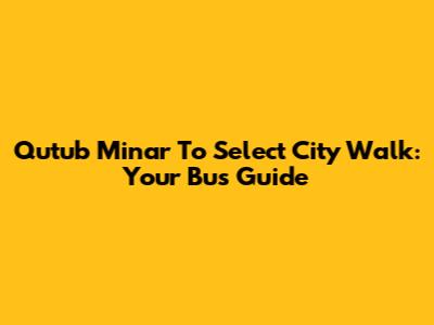 Qutub Minar To Select City Walk: Your Bus Guide