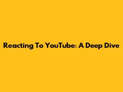 Reacting To YouTube: A Deep Dive