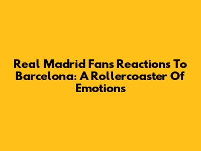 Real Madrid Fans' Reactions To Barcelona: A Rollercoaster Of Emotions
