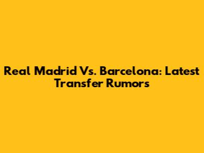 Real Madrid Vs. Barcelona: Latest Transfer Rumors