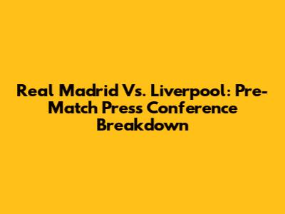 Real Madrid Vs. Liverpool: Pre-Match Press Conference Breakdown