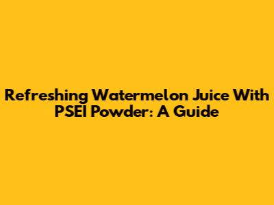 Refreshing Watermelon Juice With PSEI Powder: A Guide