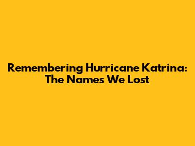 Remembering Hurricane Katrina: The Names We Lost
