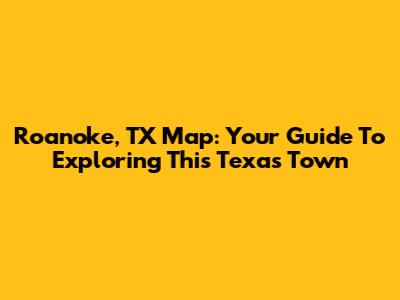 Roanoke, TX Map: Your Guide To Exploring This Texas Town